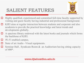 SALIENT FEATURES Highly qualified, experienced and committed full-time faculty supported by visiting and guest faculty having industrial and professional background. KJEI aims at regular interaction between students and corporate and also academia to provide the practical knowledge and latest trends and developments globally. A spacious library endowed with the latest books and journals which forms the backbone of KJEI. Wi-Fi  enabled campus. State of art Audio –Visual equipments. Seminar Hall , Syndicate Room &  an Auditorium having sitting capacity of 400 * . 