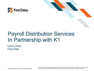 Payroll Distribution Services In Partnership with K1 This document contains unpublished, confidential and proprietary information of First Data Corporation. You may not disclose, copy or use any part of these materials for any purpose without the express written consent of First Data Corporation.  Larry Lokey First Data  