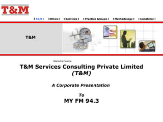 l  T&M  l  l Ethics l  l Services l  l Practice Groups l  l Methodology l  l Collateral  l  T&M Services Consulting Private Limited  (T&M) A Corporate Presentation  To MY FM 94.3 T&M Mahindra Finance  