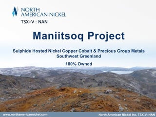 TSX-V : NAN
Maniitsoq Project
Sulphide Hosted Nickel Copper Cobalt & Precious Group Metals
Southwest Greenland
100% Owned
North American Nickel Inc. TSX-V: NANwww.northamericannickel.com
 