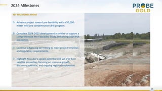 15
KEY MILESTONES AHEAD
▷ Advance project toward pre-feasibility with a 50,000-
meter infill and condemnation drill program.
▷ Complete 2024-2025 development activities to support a
comprehensive Pre-Feasibility Study, enhancing 2024 PEA
economics.
▷ Continue advancing permitting to meet project timelines
and regulatory requirements.
▷ Highlight Novador's upside potential and Val-d’Or East
satellite properties, focusing on resource growth,
discovery potential, and ongoing regional exploration.
2024 Milestones
 