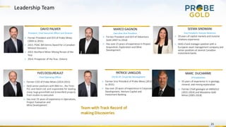 Leadership Team
23
DAVID PALMER
President, Chief Executive Officer and Director
MARCO GAGNON
Executive Vice President
PATRICK LANGLOIS
CFO & VP, Corporate Development
▷ Former President and CEO of Adventure
Gold (2007 to 2016)
▷ Has over 25 years of experience in Project
Acquisition, Exploration and Mine
Development
▷ Former President and CEO of Probe Mines
(2003 to 2015)
▷ 2015: PDAC Bill Dennis Award for a Canadian
Mineral Discovery
▷ 2015: Northern Miner Mining Person of the
Year
▷ 2014: Prospector of the Year, Ontario
▷ Former Vice President of Probe Mines (2012
to 2015)
▷ Has over 20 years of experience in Corporate
Development, Venture Capital and
Investment Banking
YVES DESSUREAULT
Chief Operating Officer
▷ Former COO of Probe Mines (2014-2015)
▷ Held senior positions with BBA Inc., Rio Tinto
PLC and Hatch Ltd. and responsible for leading
many large greenfield and brownfield projects,
from studies to execution
▷ Has over 25 years of experience in Operations,
Project Evaluation and
Mine Development
SEEMA SINDWANI
Vice President, Investor Relations
▷ 20 years of capital markets and investor
relations experience
▷ Held a fund manager position with a
European asset management company and
senior positions at several Canadian
investment banks
Team with Track Record of
making Discoveries
MARC DUCHARME
VP Exploration
▷ 35 years of experience in in geology,
mineral, and mining exploration
▷ Former Chief geologist at IAMGOLD
(2022-2024) and Wesdome Gold
Mines (2005-2018)
 