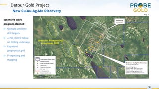 Detour Gold Project
13
New Cu-Au-Ag-Mo Discovery
Areas for Prospecting
in summer 2023
Planned IP
Grid
Extension
2021 IP Grid
Probe Cu-Au-Ag-Mo Discovery
0.13% Cu over 345.5m
Selected Highlights:
0.3% Cu over 19m (108-127m)
0.5% Cu over 12m (137-149m)
1.0% Cu, 6.4 g/t Ag over 3.7m
0.42% Cu over 5.2m (210.5-215.7)
Untested IP
conductors
Copper occurrences
Extensive work
program planned
▷ Multiple untested
drill targets
▷ 2,700–metre follow-
up drilling underway
▷ Expanded
geophysical grid
▷ Prospecting and
mapping
Map 3
 