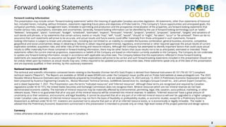 Forward Looking Statements
2
Forward Looking Information
This presentation may include certain “forward-looking statements” within the meaning of applicable Canadian securities legislation. All statements, other than statements of historical
fact, included herein, including, without limitation, statements regarding future plans and objectives of Probe Gold Inc. (“the Company”), future opportunities and anticipated goals, the
company’s portfolio, treasury, management team, timetable to permitting and production and the prospective mineralization of the properties, are forward-looking statements that
involve various risks, assumptions, estimates and uncertainties. Generally, forward-looking information can be identified by the use of forward-looking terminology such as “seeks”,
“believes”, “anticipates”, “plans”, “continues”, “budget”, “scheduled”, “estimates”, “expects”, “forecasts”, “intends”, “projects”, “predicts”, “proposes”, "potential", “targets” and variations of
such words and phrases, or by statements that certain actions, events or results “may”, “will”, “could”, “would”, “should” or “might”, “be taken”, “occur” or “be achieved”. There can be no
assurance that such statements will prove to be accurate, and actual results and future events could differ materially from those anticipated in such statements. Forward-
looking information is subject to known and unknown risks, including but not limited to: an inability to complete the business combination; general business, economic, competitive,
geopolitical and social uncertainties; delays in obtaining or failures to obtain required governmental, regulatory, environmental or other required approval; the actual results of current
exploration activities; acquisition risks; and other risks of the mining and resource industry. Although the Company has attempted to identify important factors that could cause actual
results to differ materially from those contained in forward-looking information, there may be other factors that cause results not to be as anticipated, estimated or intended. These
statements reflect the current internal projections, expectations or beliefs of the Company are based on information currently available to the Company. The Company do not undertake
to update any forward-looking information, except in accordance with applicable securities laws. The Company believe that the expectations reflected in those forward-looking
statements are reasonable but no assurance can be given that these expectations will prove to be correct and such forward-looking statements included in this presentation should not
be unduly relied upon by investors as actual results may vary. Unless required to be updated pursuant to securities laws, these statements speak only as of the date of this presentation
and are expressly qualified, in their entirety, by this cautionary statement.
National Instrument 43-101
The technical and scientific information contained herein relating to the Novador (Former Val-d’Or East) Project is derived from National Instrument 43-101 (“NI 43-101”) compliant
technical reports (“Reports”). The Reports are available on SEDAR at www.SEDAR.com under the Company’s issuer profile and on Probe Gold website at www.probegold.com. The 2023
Novador Mineral Resource Estimates were independently prepared by InnovExplo Inc. and are dated January 16, 2023 and July 13, 2023. A Preliminary Economic Assessment report has
been prepared by Ausenco Engineering Canada Inc., Moose Mountain Technical Services, GoldMinds Geoservices Inc, Geologica Groupe-Conseil Inc., and Lamont Expert Conseil Inc.,
and is dated September 7, 2021. This Presentation uses the terms “indicated resources” and “inferred resources”. Although these terms are recognized and required by Canadian
regulations (under NI 43-101), the United States Securities and Exchange Commission does not recognize them. Mineral resources which are not mineral reserves do not have
demonstrated economic viability. The estimate of mineral resources may be materially affected by environmental, permitting, legal, title, taxation, socio-political, marketing, or other
relevant issues. There is no guarantee that all or any part of the mineral resource will be converted into mineral reserves. In addition, “inferred resources” have a great amount of
uncertainty as to their existence, and economic and legal feasibility. It cannot be assumed that all or any part of an inferred mineral resource will ever be upgraded to a higher category.
Under Canadian rules, estimates of inferred mineral resources may not form the basis of feasibility or prefeasibility studies, or economic studies, except for a Preliminary Economic
Assessment as defined under NI 43-101. Investors are cautioned not to assume that part or all of an inferred resource exists, or is economically or legally mineable. The reader is
advised that the Preliminary Economic Assessment summarized in this presentation is intended to provide only an initial, high-level review of the project potential and design options.
Currency
Unless otherwise indicated, all dollar values herein are in Canadian $.
 