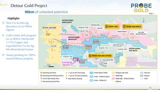 Detour Gold Project
12
90km of untested potential
Highlights
▷ New Cu-Au-Mo-Ag
discovery on La Peltrie
Option
▷ 2,683-metre drill program
on La Peltrie intersected
1.17% Copper and
expanded the Cu-Au-Ag-
Mo Mineralized System
▷ Assays pending for 100%-
owned Detour property
Map 1
 