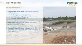 13
KEY MILESTONES AHEAD
▷ Advancement of the project towards pre-feasibility,
with a focus on:
▷ Reducing the permitting timeline
▷ Continuing the drilling program for resource
upgrade and expansion
▷ Drill results from Novador, Detour, and Croinor
projects from 2023 programs
▷ Updated Mineral Resource Estimate: for Val-d’Or
properties capturing results from additional drilling in
2023 and 2024
2024 Milestones
 