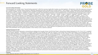 Forward Looking Statements
2
Forward Looking Information
This presentation may include certain “forward-looking statements” within the meaning of applicable Canadian securities legislation. All statements, other than statements of historical
fact, included herein, including, without limitation, statements regarding future plans and objectives of Probe Gold Inc. (“the Company”), future opportunities and anticipated goals,
the company’s portfolio, treasury, management team, timetable to permitting and production and the prospective mineralization of the properties, are forward-looking statements that
involve various risks, assumptions, estimates and uncertainties. Generally, forward-looking information can be identified by the use of forward-looking terminology such as “seeks”,
“believes”, “anticipates”, “plans”, “continues”, “budget”, “scheduled”, “estimates”, “expects”, “forecasts”, “intends”, “projects”, “predicts”, “proposes”, "potential", “targets” and
variations of such words and phrases, or by statements that certain actions, events or results “may”, “will”, “could”, “would”, “should” or “might”, “be taken”, “occur” or “be
achieved”. There can be no assurance that such statements will prove to be accurate, and actual results and future events could differ materially from those anticipated in such
statements. Forward-looking information is subject to known and unknown risks, including but not limited to: an inability to complete the business combination; general business,
economic, competitive, geopolitical and social uncertainties; delays in obtaining or failures to obtain required governmental, regulatory, environmental or other required approval; the
actual results of current exploration activities; acquisition risks; and other risks of the mining and resource industry. Although the Company has attempted to identify important factors
that could cause actual results to differ materially from those contained in forward-looking information, there may be other factors that cause results not to be as anticipated, estimated
or intended. These statements reflect the current internal projections, expectations or beliefs of the Company are based on information currently available to the Company. The
Company do not undertake to update any forward-looking information, except in accordance with applicable securities laws. The Company believe that the expectations reflected in
those forward-looking statements are reasonable but no assurance can be given that these expectations will prove to be correct and such forward-looking statements included in this
presentation should not be unduly relied upon by investors as actual results may vary. Unless required to be updated pursuant to securities laws, these statements speak only as of the
date of this presentation and are expressly qualified, in their entirety, by this cautionary statement.
National Instrument 43-101
The technical and scientific information contained herein relating to the Novador (Former Val-d’Or East) Project is derived from National Instrument 43-101 (“NI 43-101”) compliant
technical reports (“Reports”). The Reports are available on SEDAR at www.SEDAR.com under the Company’s issuer profile and on Probe Gold website at www.probegold.com. The
2023 Novador Mineral Resource Estimates were independently prepared by InnovExplo Inc. and are dated January 16, 2023, and July 13, 2023. A Preliminary Economic Assessment
report has been prepared by Ausenco Engineering Canada Inc ULC in accordance with National Instrument 43-101 – Standards of Disclosure for Mineral Projects and is dated
February 12, 2024. Ausenco was appointed as lead consultant in August 2023 to prepare the updated PEA in accordance with NI 43-101 and was assisted by Moose Mountain
Technical Services for the mine design. The independent PEA was prepared through the collaboration of the following firms: Ausenco Engineering Canada ULC (Ausenco), Moose
Mountain Technical Services (MMTS), InnovExplo, Knight Piésold Ltd. (KP), Richelieu Hydrogéologie Inc., Lamont Inc. and Rock Engineering Consulting Services. These firms
provided mineral resource estimates, design parameters and cost estimates for mine operations, process facilities, major equipment selection, rock and tailings storage, reclamation,
permitting, as well as operating and capital expenditures. This Presentation uses the terms “indicated resources” and “inferred resources”. Although these terms are recognized and
required by Canadian regulations (under NI 43-101), the United States Securities and Exchange Commission does not recognize them. Mineral resources which are not mineral
reserves do not have demonstrated economic viability. The estimate of mineral resources may be materially affected by environmental, permitting, legal, title, taxation, socio-political,
marketing, or other relevant issues. There is no guarantee that all or any part of the mineral resource will be converted into mineral reserves. In addition, “inferred resources” have a
great amount of uncertainty as to their existence, and economic and legal feasibility. It cannot be assumed that all or any part of an inferred mineral resource will ever be upgraded to
a higher category. Under Canadian rules, estimates of inferred mineral resources may not form the basis of feasibility or prefeasibility studies, or economic studies, except for a
Preliminary Economic Assessment as defined under NI 43-101. Investors are cautioned not to assume that part or all of an inferred resource exists, or is economically or legally
mineable. The reader is advised that the Preliminary Economic Assessment summarized in this presentation is intended to provide only an initial, high-level review of the project
potential and design options.
Currency
Unless otherwise indicated, all dollar values herein are in Canadian $.
 