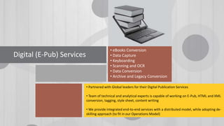 • eBooks Conversion
• Data Capture
• Keyboarding
• Scanning and OCR
• Data Conversion
• Archive and Legacy Conversion
Digital (E-Pub) Services
• Partnered with Global leaders for their Digital Publication Services
• Team of technical and analytical experts is capable of working on E-Pub, HTML and XML
conversion, tagging, style sheet, content writing
• We provide integrated end-to-end services with a distributed model, while adopting de-
skilling approach (to fit in our Operations Model)
 