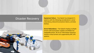 Disaster Recovery Equipment Failure – Five Splash has designed it’s
systems with the following considerations: server
redundancy, telecommunications failure, and data
backup.
Server Redundancy – Five Splash employs multiple
servers with dual power supplies and RAID5 hot
swappable drives. All of our Information Solutions
mission-critical servers are supported by APC UPS
systems.
 