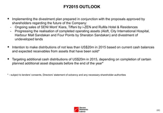(22)
FY2015 OUTLOOK
 Implementing the divestment plan prepared in conjunction with the proposals approved by
shareholders regarding the future of the Company:
- Ongoing sales of SENI Mont’ Kiara, Tiffani by i-ZEN and RuMa Hotel & Residences
- Progressing the realisation of completed operating assets (Aloft, City International Hospital,
Harbour Mall Sandakan and Four Points by Sheraton Sandakan) and divestment of
undeveloped lands
 Intention to make distributions of not less than US$20m in 2015 based on current cash balances
and expected receivables from assets that have been sold*
 Targeting additional cash distributions of US$20m in 2015, depending on completion of certain
planned additional asset disposals before the end of the year*
* - subject to lenders’ consents, Directors’ statement of solvency and any necessary shareholder authorities
 