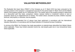 (25)
VALUATION METHODOLOGY
The Realisable Net Asset Value (“RNAV”) of the Company as at 31 March 2015 has been computed by the
Company based on the Company’s management accounts for the period ended 31 March 2015 and the Market
Values of the property portfolio as at 31 December 2014. The market value of the property portfolio is determined
on a discounted cash flow basis, comparison method, residual method or investment method on land or
properties values by an independent firm of valuers. The market values, excluded any taxes; whether corporate,
personal, real property or otherwise, that are payable.
The valuations by independent firm of valuers have been performed in accordance with the International
Valuation Standards or in accordance with the Royal Institution of Chartered Surveyor Guidelines.
In arriving at the RNAV, the Company has made assumptions on potential taxes deductible from Market Values,
where applicable. These may include corporate income tax, real property gains tax or any transactional taxes,
where applicable.
 