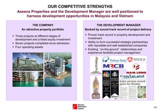 (26)
OUR COMPETITIVE STRENGTHS
Aseana Properties and the Development Manager are well positioned to
harness development opportunities in Malaysia and Vietnam
 Three projects at different stages of
development and a listed equity investment
 Seven projects completed since admission
 Four operating assets
THE COMPANY
An attractive property portfolio
 Proven track record in property development and
investment
 Ability to form successful strategic partnerships
with reputable and well established companies
 Existing ‘on-the-ground’ relationships and
experience facilitate project management
THE DEVELOPMENT MANAGER
Backed by sound track record of project delivery
 