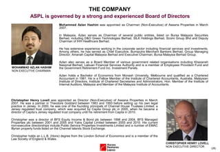 (28)
THE COMPANY
ASPL is governed by a strong and experienced Board of Directors
Mohammed Azlan Hashim was appointed as Chairman (Non-Executive) of Aseana Properties in March
2007.
In Malaysia, Azlan serves as Chairman of several public entities, listed on Bursa Malaysia Securities
Berhad, including D&O Green Technologies Berhad, SILK Holdings Berhad, Scomi Group Bhd and Deputy
Chairman of IHH Healthcare Berhad.
He has extensive experience working in the corporate sector including financial services and investments.
Among others, he has served as Chief Executive, Bumiputra Merchant Bankers Berhad, Group Managing
Director, Amanah Capital Malaysia Berhad and Executive Chairman, Bursa Malaysia Berhad Group.
Azlan also serves as a Board Member of various government related organisations including Khazanah
Nasional Berhad, Labuan Financial Services Authority and is a member of Employees Provident Fund and
the Government Retirement Fund Inc. Investment Panels.
Azlan holds a Bachelor of Economics from Monash University, Melbourne and qualified as a Chartered
Accountant in 1981. He is a Fellow Member of the Institute of Chartered Accountants, Australia, Malaysian
Institute of Directors, Institute of Chartered Secretaries and Administrators, Hon. Member of the Institute of
Internal Auditors, Malaysia and Member of the Malaysia Institute of Accountants.
Christopher Henry Lovell was appointed as Director (Non-Executive) of Aseana Properties in March
2007. He was a partner in Theodore Goddard between 1983 and 1993 before setting up his own legal
practice in Jersey. In 2000, he was one of the founding principals of Channel House Trustees Limited, a
Jersey regulated trust company, which was acquired by Capita Group plc in 2005, when he became a
director of Capita’s Jersey regulated trust company until his retirement from Capita in 2010.
Christopher was a director of BFS Equity Income & Bond plc between 1998 and 2004, BFS Managed
Properties plc between 2001 and 2005 and Yatra Capital Limited between 2005 and 2010. His current
non-executive directorships include Public Service Properties Investments Limited and a number of EMAC
Illyrian property funds listed on the Channel Islands Stock Exchange.
Christopher holds an L.L.B. (Hons) degree from the London School of Economics and is a member of the
Law Society of England & Wales.
MOHAMMAD AZLAN HASHIM
NON EXECUTIVE CHAIRMAN
CHRISTOPHER HENRY LOVELL
NON EXECUTIVE DIRECTOR
 