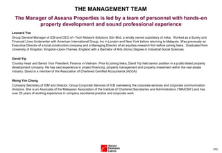 (33)
Leonard Yee
Group General Manager of ICB and CEO of i-Tech Network Solutions Sdn Bhd, a wholly owned subsidiary of Ireka. Worked as a Surety and
Financial Lines Underwriter with American International Group, Inc in London and New York before returning to Malaysia. Was previously an
Executive Director of a local construction company and a Managing Director of an equities research firm before joining Ireka. Graduated from
University of Kingston, Kingston-Upon-Thames, England with a Bachelor of Arts (Hons) Degree in Industrial Social Sciences.
David Yip
Country Head and Senior Vice President, Finance in Vietnam. Prior to joining Ireka, David Yip held senior position in a public-listed property
development company. He has vast experience in project financing, property management and property investment within the real estate
industry. David is a member of the Association of Chartered Certified Accountants (ACCA)
Wong Yim Cheng
Company Secretary of IDM and Director, Group Corporate Services of ICB overseeing the corporate services and corporate communication
divisions. She is an Associate of the Malaysian Association of the Institute of Chartered Secretaries and Administrators (“MAICSA”) and has
over 25 years of working experience in company secretarial practice and corporate work.
THE MANAGEMENT TEAM
The Manager of Aseana Properties is led by a team of personnel with hands-on
property development and sound professional experience
 