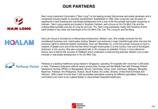 (34)
OUR PARTNERS
Hoa Lam Group is founded by a Vietnamese entrepreneur, Madam Lam. She initially ventured into the
sandalwood business and motorcycles trading. Madam Lam achieved a major breakthrough when she won the
exclusive rights to distribute Dealim motorbikes. Hoa Lam Motorbike Co. is the first private company to have a
network of dealers and one of the first few which brought motorcycles in to the country, now one of the largest
distributor in the country. She also cooperated with a US company to establish Vmicro, a micro electronic
factory, and is behind the success of VietBank which underwent a restructuring exercise. Madam Lam is also
involved in real estate development in Ho Chi Minh City.
Parkway is a leading healthcare group based in Singapore, operating 16 hospitals with more than 3,000 beds
in Asia. Parkway’s extensive network spans across Asia, Europe and the Middle East with Parkway Patient
Assistance Centres (PPAC) in Bangladesh, Brunei, Cambodia, China, India, Indonesia, Malaysia, Mongolia,
Myanmar, Pakistan, the Philippines, Russia, Saudi Arabia, Sri Lanka, Ukraine, United Arab Emirates and
Vietnam. With a team of more than 1,200 accredited specialists covering 40 different specialties, Parkway is
committed to its vision to be a global leader in value-based integrated healthcare.
Nam Long Investment Corporation (“Nam Long”) is the leading private Vietnamese real estate developer and a
recognized industry leader in township development. Established in 1992, Nam Long has over 20 years of
experience in land banking and real estate development and is one of the first private real estate companies in
Vietnam. Nam Long projects are located in Southern Vietnam, with a focus on Ho Chi Minh City and the
outlying Mekong Delta suburbs of Long An and Can Tho. Nam Long possesses nearly 500 hectares of land
bank located in key cities and townships of Ho Chi Minh City, Can Tho, Long An and Da Nang.
 