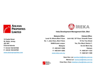 Voon Hon, Lai voonhon.lai@ireka.com.my
Monica Lai monica.lai@ireka.com.my
Chee Kian, Chan cheekian.chan@ireka.com.my
Vietnam Office:
Unit 4 &5, 10th Floor, Vinamilk Tower
10 Tan Trao Street
Tan, Phu Ward, District 7,
Ho Chi Minh City
Vietnam
P: +848 5411 1233
F: +848 5411 1299
Malaysia Office:
Level 18, Wisma Mont’ Kiara
No. 1, Jalan Kiara, Mont’ Kiara
50480 Kuala Lumpur
Malaysia
P: +603 6411 6388
F: +603 6411 6383
www.ireka.com.my
12 Castle Street
St. Helier, Jersey
JE2 3RT
Channel Islands
T: +44 (0) 1534 847000
F: +44 (0) 1534 847001
www.aseanaproperties.com
Ireka Development Management Sdn. Bhd
 