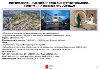 (11)
- 37 hectares of commercial and residential development with healthcare theme
- City International Hospital (“CIH”) and 19 plots of land at International Healthcare Park (“IHP”)
Expected GDV: US$39 million
Effective ownership structure: 72.42% ASPL, 27.58% Hoa Lam Group and associates
Status:
- City International Hospital; official opening in January 2014;
- 7 plots of land divested to-date; 12 plots remaining with total appraised market value of approximately US$39.4 million
- Planned sale by: i) CIH: Q4 2018; ii) 1 land plot at IHP: Q2 2018 , 11 land plots at IHP: Q2 2019
At 31 March 2018:
NAV : IHP : -US$3.58 million; CIH : US$24.86 million; Total : US$21.28 million
RNAV : IHP : US$13.81 million; CIH : US$25.36million; Total : US$39.17 million
Outstanding Debt: i) IHP: US$14.3 million; ii) CIH: US$51.1 million
INTERNATIONAL HEALTHCARE PARK AND CITY INTERNATIONAL
HOSPITAL, HO CHI MINH CITY - VIETNAM
 