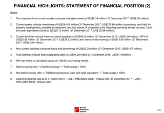 (17)
FINANCIAL HIGHLIGHTS: STATEMENT OF FINANCIAL POSITION (2)
Notes:
1. The majority of non-current assets comprise intangible assets of US$4.18 million (31 December 2017: US$4.20 million).
2. Current assets include inventories of US$294.59 million (31 December 2017: US$278.88 million) comprising land held for
property development, property development cost and stocks of completed units including operating assets (at cost). Cash
and cash equivalents stood at US$20.12 million (31 December 2017: US$ 25.98 million).
3. Current liabilities include trade and other payables of US$96.08 million (31 December 2017: US$83.04 million), MTN of
US$25.85 million (31 December 2017: US$24.32 million) and loans and borrowings of US$13.08 million (31 December
2017: US$12.88 million).
4. Non-current liabilities comprise loans and borrowings of US$52.35 million (31 December 2017: US$54.57 million).
5. Total liabilities include total outstanding debt of US$91.28 million (31 December 2016: US$91.78million).
6. NAV per share is calculated based on 198,691,002 voting shares.
7. Debt-to-equity ratio = (Total borrowings ÷ Total equity) x 100%
8. Net debt-to-equity ratio = (Total borrowings less Cash and cash equivalent ÷ Total equity) x 100%
9. Closing exchange rate as at 31 March 2018 – US$1: RM3.8625; US$1: VND22,785 (31 December 2017 – US$1:
RM4.0469; US$1: VND22,700).
 