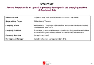 (3)
OVERVIEW
Aseana Properties is an upmarket property developer in the emerging markets
of Southeast Asia
Admission date 5 April 2007 on Main Market of the London Stock Exchange
Geographical Focus Malaysia and Vietnam
Company Status Realisation of Company’s investments in a controlled, orderly and timely
manner since June 2015
Company Objective To achieve a balance between periodically returning cash to shareholders
and maximising the realisation value of the Company’s investments
Company Structure Jersey incorporated
Development Manager Ireka Development Management Sdn. Bhd.
 