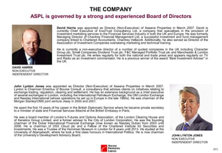 (31)
David Harris was appointed as Director (Non-Executive) of Aseana Properties in March 2007. David is
currently Chief Executive of InvaTrust Consultancy Ltd, a company that specialises in the provision of
investment marketing services to the Financial Services Industry in both the UK and Europe. He was formerly
Managing Director of Chantrey Financial Management Ltd, a successful investment and fund management
company linked to Chartered Accountants, Chantrey Vellacott. Additionally, he also served as Director of the
Association of Investment Companies overseeing marketing and technical training.
He is currently a non-executive director of a number of quoted companies in the UK including Character
Group plc, Small Companies Dividend Trust plc, F&C Managed Portfolio Trust plc and Manchester & London
Investment Trust plc. He writes regularly for both the national and trade press and appears regularly on TV
and Radio as an investment commentator. He is a previous winner of the award “Best Investment Adviser” in
the UK.
DAVID HARRIS
NON EXECUTIVE
INDEPENDENT DIRECTOR
THE COMPANY
ASPL is governed by a strong and experienced Board of Directors
John Lynton Jones was appointed as Director (Non-Executive) of Aseana Properties in March 2007.
Lynton is Chairman Emeritus of Bourse Consult, a consultancy that advises clients on initiatives relating to
exchange trading, regulation, clearing and settlement. He has an extensive background as a chief executive
of several exchanges in London, including the International Petroleum Exchange, the OM London Exchange
and Nasdaq International (whose operations he set up in Europe in the late 1980s). He was chairman of the
Morgan Stanley/OMX joint venture Jiway in 2000 and 2001.
He spent the first 15 years of his career in the British Diplomatic Service where he became private secretary
to a minister of state and Financial Services Attaché at the British Embassy in Paris.
He was a board member of London’s Futures and Options Association, of the London Clearing House and
of Kenetics Group Limited, and a former adviser to the City of London Corporation. He was the founding
chairman of the Dubai International Financial Exchange (now known as Nasdaq Dubai) from 2003 until
2006. He is chairman of DSX Cloud plc and a Fellow of the Chartered Institute for Securities and
Investments. He was a Trustee of the Horniman Museum in London for 8 years until 2013. He studied at the
University of Aberystwyth, where he took a first class honours in International Politics. He is now chairman
of the University’s Development Advisory Board. JOHN LYNTON JONES
NON EXECUTIVE
INDEPENDENT DIRECTOR
 