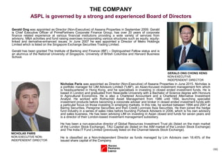(32)
Gerald Ong was appointed as Director (Non-Executive) of Aseana Properties in September 2009. Gerald
is Chief Executive Officer of PrimePartners Corporate Finance Group, has over 20 years of corporate
finance related experience at various financial institutions providing a wide variety of services from
advisory, M&A activities and fund raising exercises incorporating various structures such as equity, equity-
linked and derivative-enhanced issues. In June 2007 he was appointed a Director of Metro Holdings
Limited which is listed on the Singapore Exchange Securities Trading Limited.
Gerald has been granted The Institute of Banking and Finance (IBF) – Distinguished Fellow status and is
an alumnus of the National University of Singapore, University of British Columbia and Harvard Business
School.
GERALD ONG CHONG KENG
NON-EXECUTIVE
INDEPENDENT DIRECTOR
THE COMPANY
ASPL is governed by a strong and experienced Board of Directors
NICHOLAS PARIS
NON EXECUTIVE NON-
INDEPENDENT DIRECTOR
Nicholas Paris was appointed as Director (Non-Executive) of Aseana Properties in June 2015. Nicholas is
a portfolio manager for LIM Advisors Limited ("LIM"), an Asian-focused investment management firm which
is headquartered in Hong Kong, and he specialises in investing in closed ended investment funds. He is
based in London and graduated from Newcastle University with a Bachelor of Science degree with Honours
in Agricultural Economics. He is also a Chartered Accountant and a Chartered Alternative Investment
Analyst. He worked with Rothschild Asset Management from 1986 until 1994, launching specialist
investment products before becoming a corporate adviser and broker in closed ended investment funds with
a particular focus on those investing in emerging markets. In this role, he worked between 1994 and 2001 at
Baring Securities, Peregrine Securities and then Credit Lyonnais Asia Securities. He then joined the hedge
fund industry in a series of sales roles before founding Purbeck Advisers in 2006, which is his own advisory
and sales business. He has been advising LIM on investing in Asian closed end funds for seven years and
is a director of their London-based investment management subsidiary.
He has been a non-executive director of Global Resources Investment Trust plc (listed on the main market
of the London Stock Exchange), TAU Capital plc (listed on the AIM market of the London Stock Exchange)
and The India IT Fund Limited (previously listed on the Channel Islands Stock Exchange).
He is classified as a Non-Independent Director as funds managed by Lim Advisors own 18.45% of the
issued share capital of the Company.
 