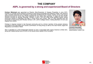 (33)
THE COMPANY
ASPL is governed by a strong and experienced Board of Directors
Ferheen Mahomed was appointed as Director (Non-Executive) of Aseana Properties in June 2015.
Ferheen is currently Group General Counsel for Hong Kong Exchanges and Clearing Limited. Her previous
roles included Executive Vice President of Business Development for Pacific Century Group and Group
General Counsel for CLSA Asia Pacific Markets for four years after spending 14 years as Asia Pacific
General Counsel for Societe Generale. Ferheen is both a UK and Hong Kong qualified lawyer having
previously worked at Slaughter and May in Hong Kong and London. She is a law graduate from the
University of Hong Kong and Rhodes Scholar to St. John’s College Oxford, holding Bachelor of Civil Law
Degree from Oxford.
Ferheen is heavily involved in the financial community and is a former member of the product advisory
committee of the Securities and Futures Commission of Hong Kong as well as the Asia Pacific Legal and
Regulatory Committee of ISDA.
She is classified as a Non-Independent Director as she is associated with Legacy Essence Limited who,
along with related parties owns 42.49% of the issued share capital of the Company.
.
FERHEEN MAHOMED
NON EXECUTIVE NON-
INDEPENDENT DIRECTOR
 
