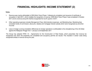 (19)
FINANCIAL HIGHLIGHTS: INCOME STATEMENT (2)
Notes:
1. Revenue was mainly attributable to SENI Mont’ Kiara Phase 1 following its completion and issuance of certificate of
occupation in April 2011, which enables the recognition of revenue. SENI Mont’ Kiara Phase 2 was completed in October
2011 and its revenue and profit shall be recognised the fourth quarter of 2011.
2. Other operating expenses includes Management Fees, Administrative expenses and Marketing fees. Marketing fees
consisted mainly of commission, discounts, rebates and mortgage interest subsidy which were recognised as and when
incurred
3. Loss on foreign currency translation differences for foreign operations is attributable to the strengthening of the US Dollar
against the Malaysian Ringgit from 1 January to 30 September 2011
The Group has adopted IFRIC 15 – Agreements for the Construction of Real Estate, which prescribes that revenue be
recognised only when the properties are completed and occupancy permits are issued. This resulted in certain costs being
recognised ahead of revenue during the year.
 