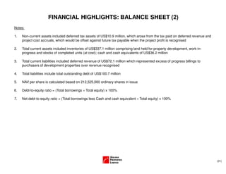 (21)
FINANCIAL HIGHLIGHTS: BALANCE SHEET (2)
Notes:
1. Non-current assets included deferred tax assets of US$10.9 million, which arose from the tax paid on deferred revenue and
project cost accruals, which would be offset against future tax payable when the project profit is recognised
2. Total current assets included inventories of US$337.1 million comprising land held for property development, work-in-
progress and stocks of completed units (at cost); cash and cash equivalents of US$36.2 million
3. Total current liabilities included deferred revenue of US$72.1 million which represented excess of progress billings to
purchasers of development properties over revenue recognised
4. Total liabilities include total outstanding debt of US$100.7 million
5. NAV per share is calculated based on 212,525,000 ordinary shares in issue
6. Debt-to-equity ratio = (Total borrowings ÷ Total equity) x 100%
7. Net debt-to-equity ratio = (Total borrowings less Cash and cash equivalent ÷ Total equity) x 100%
 