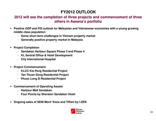 (28)
FY2012 OUTLOOK
2012 will see the completion of three projects and commencement of three
others in Aseana‘s portfolio
Positive GDP and FDI outlook for Malaysian and Vietnamese economies with a young growing
middle class population
- Some short term challenges in Vietnam property market
- Generally positive property market in Malaysia
Project Completion
- Sandakan Harbour Square Phase 3 and Phase 4
- KL Sentral Office & Hotel Development
- City International Hospital
Project Commencement
- KLCC Kia Peng Residential Project
- Tan Thuan Dong Residential Project
- Phuoc Long B Residential Project
Commencement of Operating Assets
- Harbour Mall Sandakan
- Four Points by Sheraton Sandakan Hotel
Ongoing sales of SENI Mont’ Kiara and Tiffani by i-ZEN
 