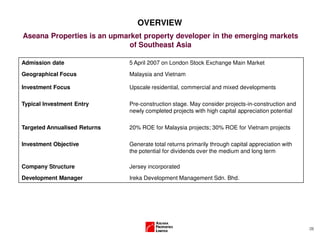 (3)
OVERVIEW
Aseana Properties is an upmarket property developer in the emerging markets
of Southeast Asia
Admission date 5 April 2007 on London Stock Exchange Main Market
Geographical Focus Malaysia and Vietnam
Investment Focus Upscale residential, commercial and mixed developments
Typical Investment Entry Pre-construction stage. May consider projects-in-construction and
newly completed projects with high capital appreciation potential
Targeted Annualised Returns 20% ROE for Malaysia projects; 30% ROE for Vietnam projects
Investment Objective Generate total returns primarily through capital appreciation with
the potential for dividends over the medium and long term
Company Structure Jersey incorporated
Development Manager Ireka Development Management Sdn. Bhd.
 