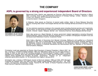 (32)
THE COMPANY
ASPL is governed by a strong and experienced independent Board of Directors
Mohammed Azlan Hashim was appointed as Chairman (Non-Executive) of Aseana Properties in March
2007. Currently, Azlan is also Non-Executive Chairman of Parkway Holdings Limited, Asiasons Capital
Limited and Asiasons WFG Financial Ltd, which are
companies based in Singapore.
In Malaysia, Azlan serves as Chairman of several public entities, listed on Bursa Malaysia Securities
Berhad, including D&O Green Technologies Berhad and SILK Holdings Berhad and director of Scomi Group
Bhd.
He has extensive experience working in the corporate sector including financial services and investments.
Among others, he has served as Chief Executive, Bumiputra Merchant Bankers Berhad, Group Managing
Director, Amanah Capital Malaysia Berhad and Executive Chairman, Bursa Malaysia Berhad Group.
Azlan also serves as a Board Member of various government related organisations including Khazanah
Nasional Berhad, Labuan Financial Services Authority and is a member of Employees Provident Fund and
the Government Retirement Fund Inc. Investment Panels.
Azlan holds a Bachelor of Economics from Monash University, Melbourne and qualified as a Chartered
Accountant in 1981. He is a Fellow Member of the Institute of Chartered Accountants, Australia, Member of
the Malaysian Institute of Accountants, Fellow Member of the Malaysian Institute of Directors, Fellow
Member of the Institute of Chartered Secretaries and Administrators and Hon. Member of The Institute of
Internal Auditors, Malaysia.
Christopher Lovell was appointed as Director (Non-Executive) of Aseana Properties in March 2007. He
was a partner in Theodore Goddard between 1983 and 1993 before setting up his own legal practice in
Jersey. In 2000 he was one of the founding principals of Channel House Trustees Limited, a Jersey
regulated trust company, which was acquired by Capita Group plc in 2005, when he became a director of
Capita's Jersey regulated trust company. He joined Governance Partners LP, an independent
corporate governance practice, on his retirement from Capita in January 2010.
Christopher was a director of BFS Equity Income & Bond plc between 1998 and 2004, BFS Managed
Properties plc between 2001 and 2005 and Yatra Capital Limited between 2005 and 2010. His other
current non-executive directorships include Treveria Plc, NR Nordic & Russia Properties Limited and
Public Service Properties Investments Limited.
MOHAMMAD AZLAN HASHIM
NON EXECUTIVE CHAIRMAN
CHRISTOPHER HENRY LOVELL
NON EXECUTIVE DIRECTOR
 