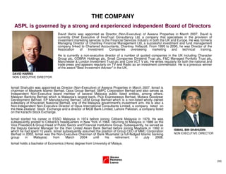 (33)
THE COMPANY
ASPL is governed by a strong and experienced independent Board of Directors
David Harris was appointed as Director (Non-Executive) of Aseana Properties in March 2007. David is
currently Chief Executive of InvaTrust Consultancy Ltd, a company that specialises in the provision of
investment marketing services to the Financial Services Industry in both the UK and Europe. He was formerly
Managing Director of Chantrey Financial Management Ltd, a successful investment and fund management
company linked to Chartered Accountants, Chantrey Vellacott. From 1995 to 2000, he was Director of the
Association of Investment Companies overseeing marketing and technical training.
He is currently a non-executive director of a number of quoted companies in the UK including Character
Group plc, COBRA Holdings plc, Small Companies Dividend Trust plc, F&C Managed Portfolio Trust plc,
Manchester & London Investment Trust plc and Core VCT V plc. He writes regularly for both the national and
trade press and appears regularly on TV and Radio as an investment commentator. He is a previous winner
of the award "Best Investment Adviser" in the UK.
Ismail Shahudin was appointed as Director (Non-Executive) of Aseana Properties in March 2007. Ismail is
chairman of Maybank Islamic Berhad, Opus Group Berhad, SMPC Corporation Berhad and also serves as
Independent Non-Executive board member of several Malaysia public listed entities, among others,
Malayan Banking Berhad which is Malaysia's largest bank, Plus Expressways Berhad, Mutiara Goodyear
Development Berhad, EP Manufacturing Berhad, UEM Group Berhad which is a non-listed wholly owned
subsidiary of Khazanah Nasional Berhad, one of the Malaysia government's investment arm. He is also a
Non-Independent Non-Executive Director of Opus International Consultants Limited, a company listed on
the New Zealand Stock Exchange and a director of MCB Bank Limited, Lahore Pakistan, a company listed
on the Karachi Stock Exchange.
Ismail started his career in ESSO Malaysia in 1974 before joining Citibank Malaysia in 1979. He was
subsequently posted to Citibank's headquarters in New York in 1984, returning to Malaysia in 1986 as the
Vice President & Group Head of Public Sector and Financial Institutions Group. Subsequently, he served as
the Deputy General Manager for the then United Asian Bank Berhad before joining Maybank in 1992 in
which he had spent 10 years. Ismail subsequently assumed the position of Group CEO of MMC Corporation
Berhad in 2002. Ismail was the Non-Executive Chairman of Bank Muamalat (a full-fledged Islamic banking
group in Malaysia) from March 2004 until his retirement in July 2008.
Ismail holds a bachelor of Economics (Hons) degree from University of Malaya.
DAVID HARRIS
NON EXECUTIVE DIRECTOR
ISMAIL BIN SHAHUDIN
NON EXECUTIVE DIRECTOR
 