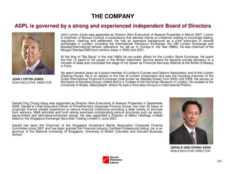 (34)
THE COMPANY
ASPL is governed by a strong and experienced independent Board of Directors
JOHN LYNTON JONES
NON EXECUTIVE DIRECTOR
John Lynton Jones was appointed as Director (Non-Executive) of Aseana Properties in March 2007. Lynton
is chairman of Bourse Consult, a consultancy that advises clients on initiatives relating to exchange trading,
regulation, clearing and settlement. He has an extensive background as a chief executive of several
exchanges in London, including the International Petroleum Exchange, the OM London Exchange and
Nasdaq International (whose operations he set up in Europe in the late 1980s). He was chairman of the
Morgan Stanley/OMX joint venture Jiway in 2000 and 2001.
At the time of "Big Bang" in the mid-1980s he ran public affairs for the London Stock Exchange. He spent
the first 15 years of his career in the British Diplomatic Service where he became private secretary to a
minister of state and concluded this stage of his career as Financial Services Attaché at the British Embassy
in Paris.
He spent several years as a board member of London's Futures and Options Association and of the London
Clearing House. He is an advisor to the City of London Corporation and was the founding chairman of the
Dubai International Financial Exchange (now known as Nasdaq Dubai) from 2003 until 2006. He serves on
the board of Kenetics Group Limited and is a Trustee of the Horniman Museum in London. He studied at the
University of Wales, Aberystwyth, where he took a first class honours in International Politics.
Gerald Ong Chong Keng was appointed as Director (Non-Executive) of Aseana Properties in September
2009. Gerald is Chief Executive Officer of PrimePartners Corporate Finance Group, has over 20 years of
corporate finance related experience at various financial institutions providing a wide variety of services
from advisory, M&A activities and fund raising exercises incorporating various structures such as equity,
equity-linked and derivative-enhanced issues. He was appointed a Director of Metro Holdings Limited
listed on the Singapore Exchange Securities Trading Limited in June 2007.
Gerald has been the Chairman of the Singapore Investment Banks Association Corporate Finance
Committee since 2007 and has been granted the Financial Industry Certified Professional status. He is an
alumnus of the National University of Singapore, University of British Columbia and Harvard Business
School.
GERALD ONG CHONG KENG
NON-EXECUTIVE DIRECTOR
 