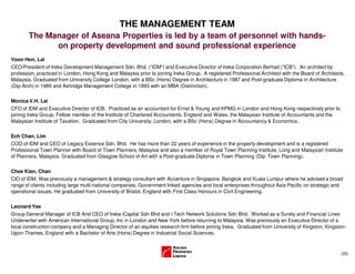 (35)
THE MANAGEMENT TEAM
Voon Hon, Lai
CEO/President of Ireka Development Management Sdn. Bhd. (“IDM”) and Executive Director of Ireka Corporation Berhad (”ICB”). An architect by
profession, practiced in London, Hong Kong and Malaysia prior to joining Ireka Group. A registered Professional Architect with the Board of Architects,
Malaysia. Graduated from University College London, with a BSc (Hons) Degree in Architecture in 1987 and Post-graduate Diploma in Architecture
(Dip-Arch) in 1989 and Ashridge Management College in 1993 with an MBA (Distinction).
Monica V.H. Lai
CFO of IDM and Executive Director of ICB. Practiced as an accountant for Ernst & Young and KPMG in London and Hong Kong respectively prior to
joining Ireka Group. Fellow member of the Institute of Chartered Accountants, England and Wales, the Malaysian Institute of Accountants and the
Malaysian Institute of Taxation. Graduated from City University, London, with a BSc (Hons) Degree in Accountancy & Economics.
Ech Chan, Lim
COO of IDM and CEO of Legacy Essence Sdn. Bhd. He has more than 22 years of experience in the property development and is a registered
Professional Town Planner with Board of Town Planners, Malaysia and also a member of Royal Town Planning Institute, Long and Malaysian Institute
of Planners, Malaysia. Graduated from Glasgow School of Art with a Post-graduate Diploma in Town Planning (Dip. Town Planning).
Chee Kian, Chan
CIO of IDM. Was previously a management & strategy consultant with Accenture in Singapore, Bangkok and Kuala Lumpur where he advised a broad
range of clients including large multi-national companies, Government linked agencies and local enterprises throughout Asia Pacific on strategic and
operational issues. He graduated from University of Bristol, England with First Class Honours in Civil Engineering.
Leonard Yee
Group General Manager of ICB And CEO of Ireka iCapital Sdn Bhd and i-Tech Network Solutions Sdn Bhd. Worked as a Surety and Financial Lines
Underwriter with American International Group, Inc in London and New York before returning to Malaysia. Was previously an Executive Director of a
local construction company and a Managing Director of an equities research firm before joining Ireka. Graduated from University of Kingston, Kingston-
Upon-Thames, England with a Bachelor of Arts (Hons) Degree in Industrial Social Sciences.
The Manager of Aseana Properties is led by a team of personnel with hands-
on property development and sound professional experience
 