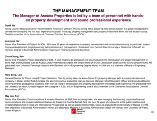 (36)
THE MANAGEMENT TEAM
David Yip
Acting Country Head and Senior Vice President, Finance in Vietnam. Prior to joining Ireka, David Yip held senior position in a public-listed property
development company. He has vast experience in project financing, property management and property investment within the real estate industry.
David is a member of the Association of Chartered Certified Accountants (ACCA)
Lawrence Har
Senior Vice President of Projects for IDM. With over 26 years of experience in property development and construction industry, in particular, project
business development, project planning, administration and management. Graduated from Central State University of Oklahoma, USA with an
Honours Degree in Business Administration (majoring in Finance & General Business).
Chun Chong, Beh
Senior Vice President, Project Operations of IDM. A Civil Engineer by profession, he was involved in the construction and project management of
some high profile projects such as Kuala Lumpur International Airport, the Empire Hotel of Brunei Darussalam and Kiaraville luxury condominiums. He
graduated from Universiti Teknologi Malaysia with Bachelor of Civil Engineering Degree (Hons) in 1994 and is a member of Board of Engineers,
Malaysia.
Hiew Beng, Low
General Director for Phuoc Long B Project (Vietnam). Prior to joining Ireka, he was a Senior Engineering Manager with a property development
company in Dubai, United Arab Emirates. He also held various leadership roles as General Manager, Chief Operating Officer and Executive Director
covering diverse geographical locations, with over 26 years of construction and property development knowledge and experience. He graduated from
the University of Aston, United Kingdom with a degree in B.Sc. in Civil Engineering, and is also a member of the Chartered Association of Certified
Accountants (ACCA).
May Lee, Tan
Senior Vice President, Communications & Investor Relations of IDM. Prior to joining Ireka, she was managing the branding, corporate/financial
communications and investor relations initiatives for Eastern & Oriental Berhad. She has over 10 years of experience in the public relations and
investor relations field in local and international PR agencies as well as public listed entities. May Lee graduated from University of Malaya in 1999
with a Bachelor of Business Administration (Hons) and obtained a Masters of Business Administration (Major in Finance) from University of Wales,
United Kingdom.
The Manager of Aseana Properties is led by a team of personnel with hands-
on property development and sound professional experience
 