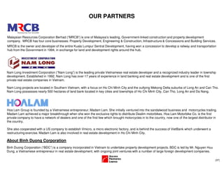 (37)
OUR PARTNERS
Malaysian Resources Corporation Berhad (“MRCB”) is one of Malaysia’s leading, Government-linked construction and property development
company. MRCB has four core businesses: Property Development, Engineering & Construction, Infrastructure & Concessions and Building Services.
MRCB is the owner and developer of the entire Kuala Lumpur Sentral Development, having won a concession to develop a railway and transportation
hub from the Government in 1994, in exchange for land and development rights around the hub.
Hoa Lam Group is founded by a Vietnamese entrepreneur, Madam Lam. She initially ventured into the sandalwood business and motorcycles trading.
Madam Lam achieved a major breakthrough when she won the exclusive rights to distribute Dealim motorbikes. Hoa Lam Motorbike Co. is the first
private company to have a network of dealers and one of the first few which brought motorcycles in to the country, now one of the largest distributor in
the country.
She also cooperated with a US company to establish Vmicro, a micro electronic factory, and is behind the success of VietBank which underwent a
restructuring exercise. Madam Lam is also involved in real estate development in Ho Chi Minh City.
Nam Long Investment Corporation (“Nam Long”) is the leading private Vietnamese real estate developer and a recognized industry leader in township
development. Established in 1992, Nam Long has over 17 years of experience in land banking and real estate development and is one of the first
private real estate companies in Vietnam.
Nam Long projects are located in Southern Vietnam, with a focus on Ho Chi Minh City and the outlying Mekong Delta suburbs of Long An and Can Tho.
Nam Long possesses nearly 500 hectares of land bank located in key cities and townships of Ho Chi Minh City, Can Tho, Long An and Da Nang.
About Binh Duong Corporation
Binh Duong Corporation (“BDC”) is a company incorporated in Vietnam to undertake property development projects. BDC is led by Mr. Nguyen Huu
Dung, a Vietnamese entrepreneur in real estate development, with ongoing joint ventures with a number of large foreign development companies.
 
