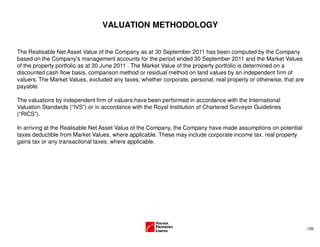 (39)
VALUATION METHODOLOGY
The Realisable Net Asset Value of the Company as at 30 September 2011 has been computed by the Company
based on the Company’s management accounts for the period ended 30 September 2011 and the Market Values
of the property portfolio as at 30 June 2011 . The Market Value of the property portfolio is determined on a
discounted cash flow basis, comparison method or residual method on land values by an independent firm of
valuers. The Market Values, excluded any taxes; whether corporate, personal, real property or otherwise, that are
payable.
The valuations by independent firm of valuers have been performed in accordance with the International
Valuation Standards (“IVS”) or in accordance with the Royal Institution of Chartered Surveyor Guidelines
(“RICS”).
In arriving at the Realisable Net Asset Value of the Company, the Company have made assumptions on potential
taxes deductible from Market Values, where applicable. These may include corporate income tax, real property
gains tax or any transactional taxes, where applicable.
 