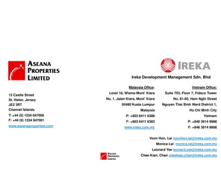 Voon Hon, Lai voonhon.lai@ireka.com.my
Monica Lai monica.lai@ireka.com.my
Leonard Yee leonard.yee@ireka.com.my
Chee Kian, Chan cheekian.chan@ireka.com.my
Vietnam Office:
Suite 703, Floor 7, Fideco Tower
No. 81-85, Ham Nghi Street
Nguyen Thai Binh Ward District 1,
Ho Chi Minh City
Vietnam
P: +848 3914 9988
F: +848 3914 9898
Malaysia Office:
Level 18, Wisma Mont’ Kiara
No. 1, Jalan Kiara, Mont’ Kiara
50480 Kuala Lumpur
Malaysia
P: +603 6411 6388
F: +603 6411 6383
www.ireka.com.my
12 Castle Street
St. Helier, Jersey
JE2 3RT
Channel Islands
T: +44 (0) 1534 847000
F: +44 (0) 1534 847001
www.aseanaproperties.com
Ireka Development Management Sdn. Bhd
 