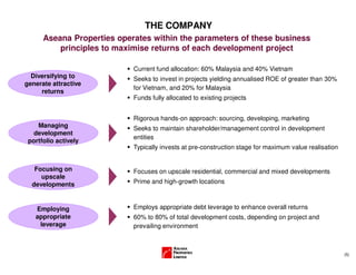 (5)
THE COMPANY
Aseana Properties operates within the parameters of these business
principles to maximise returns of each development project
Diversifying to
generate attractive
returns
Focusing on
upscale
developments
Employing
appropriate
leverage
Current fund allocation: 60% Malaysia and 40% Vietnam
Seeks to invest in projects yielding annualised ROE of greater than 30%
for Vietnam, and 20% for Malaysia
Funds fully allocated to existing projects
Focuses on upscale residential, commercial and mixed developments
Prime and high-growth locations
Employs appropriate debt leverage to enhance overall returns
60% to 80% of total development costs, depending on project and
prevailing environment
Managing
development
portfolio actively
Rigorous hands-on approach: sourcing, developing, marketing
Seeks to maintain shareholder/management control in development
entities
Typically invests at pre-construction stage for maximum value realisation
 