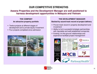 (6)
OUR COMPETITIVE STRENGTHS
Aseana Properties and the Development Manager are well positioned to
harness development opportunities in Malaysia and Vietnam
Twelve projects at different stages of
development and a private equity investment
Four projects completed since admission
THE COMPANY
An attractive property portfolio
Proven track record in property development and
investment
Ability to form successful strategic partnerships
with reputable and well established companies
Existing ‘on-the-ground’ relationships and
experience facilitate project management
THE DEVELOPMENT MANAGER
Backed by sound track record of project delivery
 