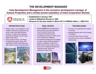 (7)
THE DEVELOPMENT MANAGER
Ireka Development Management is the exclusive development manager of
Aseana Properties and a wholly-owned subsidiary of Ireka Corporation Berhad
Established in January 1967
Listed on Malaysian Bourse in 1993
Revenue for the year ended 31 March 2011 of RM445 million (~ US$147m)
Played a major role in Malaysia’s most
notable infrastructure projects such as
Kuala Lumpur International Airport
Runway 1 & Utility works, Malaysia
North-South Highway, Kuala Lumpur
Middle Ring Road II
Other projects include: The Westin,
Putrajaya government offices, AIG
Head Office, OCBC Head Office and
DiGi (Telenor Group) Corporate Office
INFRASTRUCTURE REAL ESTATE
Created i-ZEN brand of properties to
offer a distinct and unique lifestyle to
meet the needs of discerning,
contemporary property buyers
Completed and sold over 2,000 units of
luxury residences in Malaysia
Successfully developed and completed
a number of high profile development
projects in Malaysia including The
Westin Kuala Lumpur (sold at record
price) and an integrated development
comprising retail, offices and
residences in Mont’ Kiara
Provision of a comprehensive range of
IT services
Strategic alliances with world’s leading
IT providers
Co-location Data Center services
Service driven by a team of dedicated
professionals
TECHNOLOGIES
 