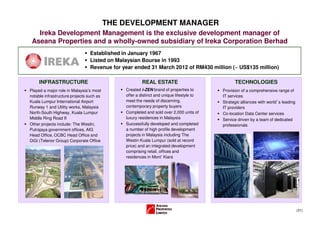 THE DEVELOPMENT MANAGER
   Ireka Development Management is the exclusive development manager of
 Aseana Properties and a wholly-owned subsidiary of Ireka Corporation Berhad
                                 Established in January 1967
                                 Listed on Malaysian Bourse in 1993
                                 Revenue for year ended 31 March 2012 of RM430 million (~ US$135 million)

     INFRASTRUCTURE                                   REAL ESTATE                              TECHNOLOGIES
Played a major role in Malaysia’s most        Created i-ZEN brand of properties to       Provision of a comprehensive range of
notable infrastructure projects such as       offer a distinct and unique lifestyle to   IT services
Kuala Lumpur International Airport            meet the needs of discerning,              Strategic alliances with world s leading
                                                                                                                      ’
Runway 1 and Utility works, Malaysia          contemporary property buyers               IT providers
North-South Highway, Kuala Lumpur             Completed and sold over 2,000 units of     Co-location Data Center services
Middle Ring Road II                           luxury residences in Malaysia              Service driven by a team of dedicated
Other projects include: The Westin,           Successfully developed and completed       professionals
Putrajaya government offices, AIG             a number of high profile development
Head Office, OCBC Head Office and             projects in Malaysia including The
DiGi (Telenor Group) Corporate Office         Westin Kuala Lumpur (sold at record
                                              price) and an integrated development
                                              comprising retail, offices and
                                              residences in Mont’ Kiara




                                                                                                                                    (31)
 