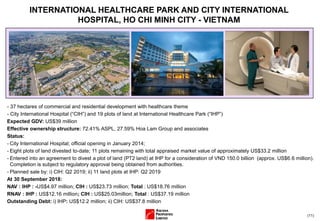 (11)
- 37 hectares of commercial and residential development with healthcare theme
- City International Hospital (“CIH”) and 19 plots of land at International Healthcare Park (“IHP”)
Expected GDV: US$39 million
Effective ownership structure: 72.41% ASPL, 27.59% Hoa Lam Group and associates
Status:
- City International Hospital; official opening in January 2014;
- Eight plots of land divested to-date; 11 plots remaining with total appraised market value of approximately US$33.2 million
- Entered into an agreement to divest a plot of land (PT2 land) at IHP for a consideration of VND 150.0 billion (approx. US$6.6 million).
Completion is subject to regulatory approval being obtained from authorities.
- Planned sale by: i) CIH: Q2 2019; ii) 11 land plots at IHP: Q2 2019
At 30 September 2018:
NAV : IHP : -US$4.97 million; CIH : US$23.73 million; Total : US$18.76 million
RNAV : IHP : US$12.16 million; CIH : US$25.03million; Total : US$37.19 million
Outstanding Debt: i) IHP: US$12.2 million; ii) CIH: US$37.8 million
INTERNATIONAL HEALTHCARE PARK AND CITY INTERNATIONAL
HOSPITAL, HO CHI MINH CITY - VIETNAM
 