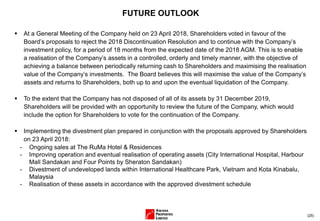 (25)
FUTURE OUTLOOK
 At a General Meeting of the Company held on 23 April 2018, Shareholders voted in favour of the
Board’s proposals to reject the 2018 Discontinuation Resolution and to continue with the Company’s
investment policy, for a period of 18 months from the expected date of the 2018 AGM. This is to enable
a realisation of the Company’s assets in a controlled, orderly and timely manner, with the objective of
achieving a balance between periodically returning cash to Shareholders and maximising the realisation
value of the Company’s investments. The Board believes this will maximise the value of the Company’s
assets and returns to Shareholders, both up to and upon the eventual liquidation of the Company.
 To the extent that the Company has not disposed of all of its assets by 31 December 2019,
Shareholders will be provided with an opportunity to review the future of the Company, which would
include the option for Shareholders to vote for the continuation of the Company.
 Implementing the divestment plan prepared in conjunction with the proposals approved by Shareholders
on 23 April 2018:
- Ongoing sales at The RuMa Hotel & Residences
- Improving operation and eventual realisation of operating assets (City International Hospital, Harbour
Mall Sandakan and Four Points by Sheraton Sandakan)
- Divestment of undeveloped lands within International Healthcare Park, Vietnam and Kota Kinabalu,
Malaysia
- Realisation of these assets in accordance with the approved divestment schedule
 
