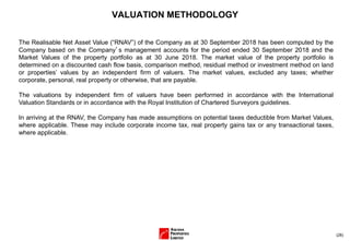 (28)
VALUATION METHODOLOGY
The Realisable Net Asset Value (“RNAV”) of the Company as at 30 September 2018 has been computed by the
Company based on the Company’s management accounts for the period ended 30 September 2018 and the
Market Values of the property portfolio as at 30 June 2018. The market value of the property portfolio is
determined on a discounted cash flow basis, comparison method, residual method or investment method on land
or properties’ values by an independent firm of valuers. The market values, excluded any taxes; whether
corporate, personal, real property or otherwise, that are payable.
The valuations by independent firm of valuers have been performed in accordance with the International
Valuation Standards or in accordance with the Royal Institution of Chartered Surveyors guidelines.
In arriving at the RNAV, the Company has made assumptions on potential taxes deductible from Market Values,
where applicable. These may include corporate income tax, real property gains tax or any transactional taxes,
where applicable.
 