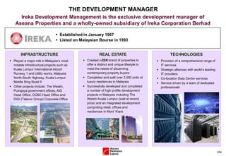  Established in January 1967
 Listed on Malaysian Bourse in 1993
(29)
THE DEVELOPMENT MANAGER
Ireka Development Management is the exclusive development manager of
Aseana Properties and a wholly-owned subsidiary of Ireka Corporation Berhad
 Played a major role in Malaysia’s most
notable infrastructure projects such as
Kuala Lumpur International Airport
Runway 1 and Utility works, Malaysia
North-South Highway, Kuala Lumpur
Middle Ring Road II
 Other projects include: The Westin,
Putrajaya government offices, AIG
Head Office, OCBC Head Office and
DiGi (Telenor Group) Corporate Office
INFRASTRUCTURE REAL ESTATE
 Created i-ZEN brand of properties to
offer a distinct and unique lifestyle to
meet the needs of discerning,
contemporary property buyers
 Completed and sold over 2,000 units of
luxury residences in Malaysia
 Successfully developed and completed
a number of high profile development
projects in Malaysia including The
Westin Kuala Lumpur (sold at record
price) and an integrated development
comprising retail, offices and
residences in Mont’ Kiara
 Provision of a comprehensive range of
IT services
 Strategic alliances with world’s leading
IT providers
 Co-location Data Center services
 Service driven by a team of dedicated
professionals
TECHNOLOGIES
 