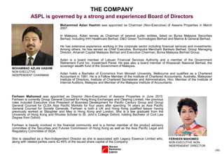 (30)
THE COMPANY
ASPL is governed by a strong and experienced Board of Directors
Mohammed Azlan Hashim was appointed as Chairman (Non-Executive) of Aseana Properties in March
2007.
In Malaysia, Azlan serves as Chairman of several public entities, listed on Bursa Malaysia Securities
Berhad, including IHH Healthcare Berhad, D&O Green Technologies Berhad and Marine & General Berhad.
He has extensive experience working in the corporate sector including financial services and investments.
Among others, he has served as Chief Executive, Bumiputra Merchant Bankers Berhad, Group Managing
Director, Amanah Capital Malaysia Berhad and Executive Chairman, Bursa Malaysia Berhad Group.
Azlan is a board member of Labuan Financial Services Authority and a member of the Government
Retirement Fund Inc. Investment Panel. He was also a board member of Khazanah Nasional Berhad, the
sovereign wealth fund of the Government of Malaysia.
Azlan holds a Bachelor of Economics from Monash University, Melbourne and qualified as a Chartered
Accountant in 1981. He is a Fellow Member of the Institute of Chartered Accountants, Australia, Malaysian
Institute of Directors, Institute of Chartered Secretaries and Administrators, Hon. Member of the Institute of
Internal Auditors, Malaysia and Member of the Malaysia Institute of Accountants.
MOHAMMAD AZLAN HASHIM
NON EXECUTIVE
INDEPENDENT CHAIRMAN
Ferheen Mahomed was appointed as Director (Non-Executive) of Aseana Properties in June 2015.
Ferheen is currently Group General Counsel for Hong Kong Exchanges and Clearing Limited. Her previous
roles included Executive Vice President of Business Development for Pacific Century Group and Group
General Counsel for CLSA Asia Pacific Markets for four years after spending 14 years as Asia Pacific
General Counsel for Societe Generale. Ferheen is both a UK and Hong Kong qualified lawyer having
previously worked at Slaughter and May in Hong Kong and London. She is a law graduate from the
University of Hong Kong and Rhodes Scholar to St. John’s College Oxford, holding Bachelor of Civil Law
Degree from Oxford.
Ferheen is heavily involved in the financial community and is a former member of the product advisory
committee of the Securities and Futures Commission of Hong Kong as well as the Asia Pacific Legal and
Regulatory Committee of ISDA.
She is classified as a Non-Independent Director as she is associated with Legacy Essence Limited who,
along with related parties owns 42.49% of the issued share capital of the Company.
.
FERHEEN MAHOMED
NON EXECUTIVE NON-
INDEPENDENT DIRECTOR
 
