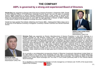 (31)
Gerald Ong was appointed as Director (Non-Executive) of Aseana Properties in September 2009. Gerald
is Chief Executive Officer of PrimePartners Corporate Finance Group, has over 20 years of corporate
finance related experience at various financial institutions providing a wide variety of services from
advisory, M&A activities and fund raising exercises incorporating various structures such as equity, equity-
linked and derivative-enhanced issues. In June 2007 he was appointed a Director of Metro Holdings
Limited which is listed on the Singapore Exchange Securities Trading Limited.
Gerald has been granted The Institute of Banking and Finance (IBF) – Distinguished Fellow status and is
an alumnus of the National University of Singapore, University of British Columbia and Harvard Business
School.
GERALD ONG CHONG KENG
NON-EXECUTIVE
INDEPENDENT DIRECTOR
THE COMPANY
ASPL is governed by a strong and experienced Board of Directors
NICHOLAS PARIS
NON EXECUTIVE NON-
INDEPENDENT DIRECTOR
Nicholas Paris was appointed as Director (Non-Executive) of Aseana Properties in June 2015. Nicholas is a
portfolio manager for LIM Advisors Limited ("LIM"), an Asian-focused investment management firm which is
headquartered in Hong Kong, and he specialises in investing in closed ended investment funds. He is based in
London and graduated from Newcastle University with a Bachelor of Science degree with Honours in Agricultural
Economics. He is also a Chartered Accountant and a Chartered Alternative Investment Analyst. He worked with
Rothschild Asset Management from 1986 until 1994, launching specialist investment products before becoming a
corporate adviser and broker in closed ended investment funds with a particular focus on those investing in
emerging markets. In this role, he worked between 1994 and 2001 at Baring Securities, Peregrine Securities and
then Credit Lyonnais Asia Securities. He then joined the hedge fund industry in a series of sales roles before
founding Purbeck Advisers in 2006, which is his own advisory and sales business. He has been advising LIM on
investing in Asian closed end funds for eight years and is a director of their London-based investment management
subsidiary.
He is currently a non-independent non-executive director of Myanmar Investments International Limited (listed on
the AIM market of the London Stock Exchange) and has been a non-executive director of Global Resources
Investment Trust plc (listed on the main market of the London Stock Exchange), TAU Capital plc (listed on the AIM
market of the London Stock Exchange) and The India IT Fund Limited (previously listed on the Channel Islands
Stock Exchange).
He is classified as a Non-Independent Director as funds managed by Lim Advisors own 18.45% of the issued share
capital of the Company.
 