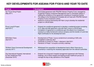 KEY DEVELOPMENTS FOR ASEANA FOR FY2010 AND YEAR TO DATE

         Projects                                     Development
         Tan Thuan Dong Project                           Terminated agreement with PRUPIM Vietnam Property Fund, managed by
         (May 2011)                                       Prudential Property Investment Management due to unforeseen delays in
                                                          fulfilling the conditions of the agreement including an Investment license
                                                          The delays to the Development timetable did not meet with PRUPIM Vietnam
                                                          Property Fund’s investment criteria
                                                          Aseana to continue partnership with Nam Long to develop the residential
                                                          project on a 80:20 basis

         Phuoc Long B Project                             Entered into conditional agreement to develop a residential project consisting
         (April 2011)                                     of 37 villas and 460 apartment units with Nam Long on a 55:45 basis
                                                          Completion of agreement is conditional upon the award of an Investment
                                                          License to a newly formed joint venture company and the transfer of Land Use
                                                          Right Certificates for the development land


         SENI Mont’ Kiara                                 Development of Phase 1 luxury condominium consisting of 325 units
         (April 2011)                                     completed in February 2011
                                                          Certificate of Fitness for Phase 1 obtained in April 2011
                                                          Handover of Phase 1 to buyers currently underway

         TM Mont’ Kiara Commercial Development            Withdrawal from acquisition of development land in Mont’ Kiara due to
         (January 2011)                                   uncertainty in receiving the necessary approvals from the relevant authorities

         City International Hospital, International       Entered into a long-term hospital management agreement with Parkway
         Hi-Tech Healthcare Park                          Holdings, one of Asia’s largest and leading private healthcare groups, to
         (December 2010)                                  manage the day-to-day operations of the hospital



                                                                                                                                           (16)
Strictly confidential
 