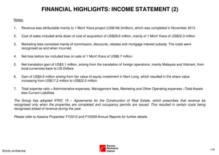 FINANCIAL HIGHLIGHTS: INCOME STATEMENT (2)
          Notes:

          1.     Revenue was attributable mainly to 1 Mont’ Kiara project (US$166.3million), which was completed in November 2010

          2.     Cost of sales included write down of cost of acquisition of US$29.6 million, mainly of 1 Mont’ Kiara of US$22.3 million

          3.     Marketing fees consisted mainly of commission, discounts, rebates and mortgage interest subsidy. The costs were
                 recognised as and when incurred.

          4.     Net loss before tax included loss on sale of 1 Mont’ Kiara of US$6.7 million

          5.     Net translation gain of US$3.1 million, arising from the translation of foreign operations, mainly Malaysia and Vietnam, from
                 local currencies back to US Dollars

          6.     Gain of US$4.8 million arising from fair value of equity investment in Nam Long, which resulted in the share value
                 increasing from US$17.2 million to US$22.0 million

          7.     Total expense ratio = Administrative expenses, Management fees, Marketing and Other Operating expenses ÷Total Assets
                 less Current Liabilities

          The Group has adopted IFRIC 15 – Agreements for the Construction of Real Estate, which prescribes that revenue be
          recognised only when the properties are completed and occupancy permits are issued. This resulted in certain costs being
          recognised ahead of revenue during the year.

          Please refer to Aseana Properties’ FY2010 and FY2009 Annual Reports for further details.




                                                                                                                                                 (19)
Strictly confidential
 